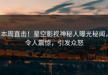 本周直击！星空影视神秘人曝光秘闻，令人震惊，引发众怒