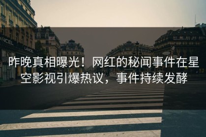 昨晚真相曝光！网红的秘闻事件在星空影视引爆热议，事件持续发酵