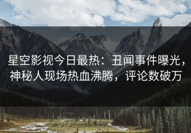 星空影视今日最热：丑闻事件曝光，神秘人现场热血沸腾，评论数破万