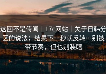 这回不是传闻｜17c网站｜关于日韩分区的说法；结果下一秒就反转…别被带节奏，但也别装瞎