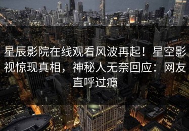 星辰影院在线观看风波再起！星空影视惊现真相，神秘人无奈回应：网友直呼过瘾