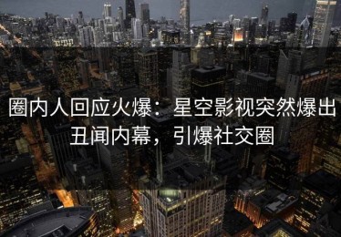 圈内人回应火爆：星空影视突然爆出丑闻内幕，引爆社交圈