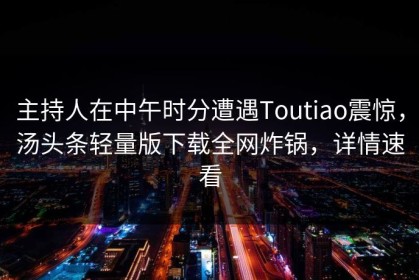 主持人在中午时分遭遇Toutiao震惊，汤头条轻量版下载全网炸锅，详情速看