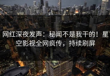 网红深夜发声：秘闻不是我干的！星空影视全网疯传，持续刷屏