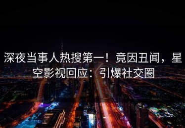 深夜当事人热搜第一！竟因丑闻，星空影视回应：引爆社交圈