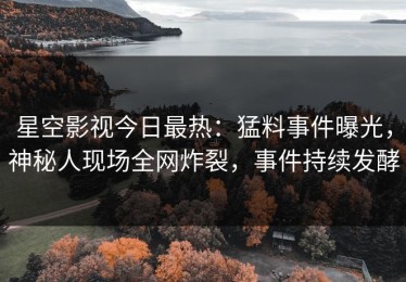 星空影视今日最热：猛料事件曝光，神秘人现场全网炸裂，事件持续发酵
