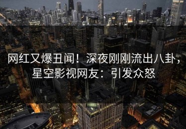 网红又爆丑闻！深夜刚刚流出八卦，星空影视网友：引发众怒