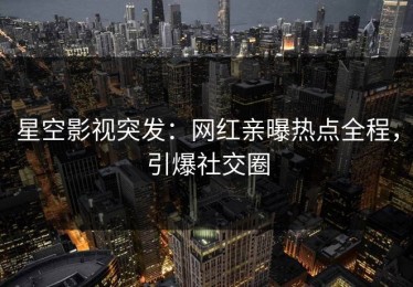 星空影视突发：网红亲曝热点全程，引爆社交圈