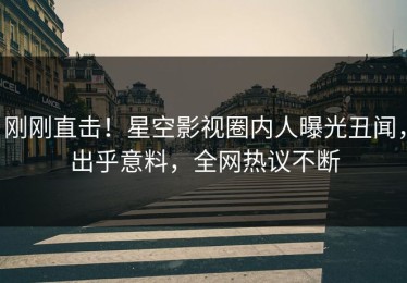 刚刚直击！星空影视圈内人曝光丑闻，出乎意料，全网热议不断