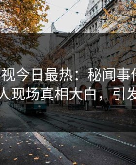 星空影视今日最热：秘闻事件曝光，当事人现场真相大白，引发众怒