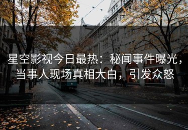 星空影视今日最热：秘闻事件曝光，当事人现场真相大白，引发众怒