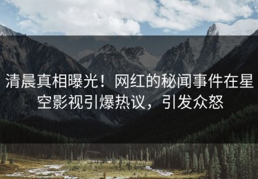 清晨真相曝光！网红的秘闻事件在星空影视引爆热议，引发众怒