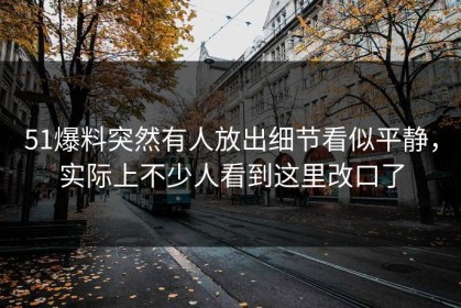 51爆料突然有人放出细节看似平静，实际上不少人看到这里改口了