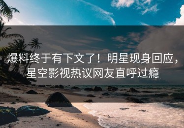 爆料终于有下文了！明星现身回应，星空影视热议网友直呼过瘾