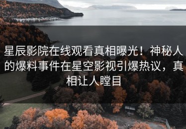 星辰影院在线观看真相曝光！神秘人的爆料事件在星空影视引爆热议，真相让人瞠目