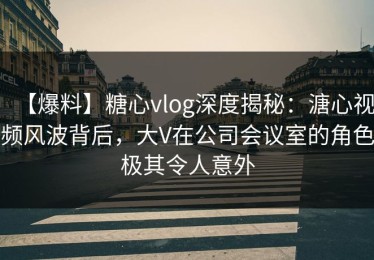 【爆料】糖心vlog深度揭秘：溏心视频风波背后，大V在公司会议室的角色极其令人意外