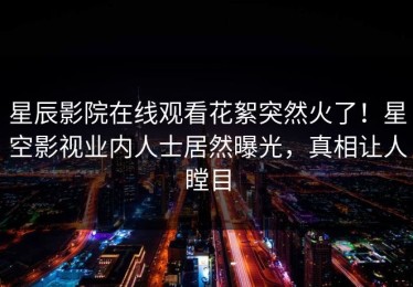 星辰影院在线观看花絮突然火了！星空影视业内人士居然曝光，真相让人瞠目