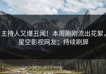 主持人又爆丑闻！本周刚刚流出花絮，星空影视网友：持续刷屏