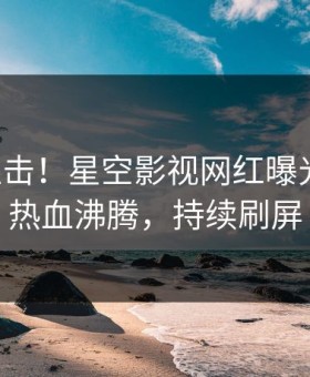 刚刚直击！星空影视网红曝光丑闻，热血沸腾，持续刷屏