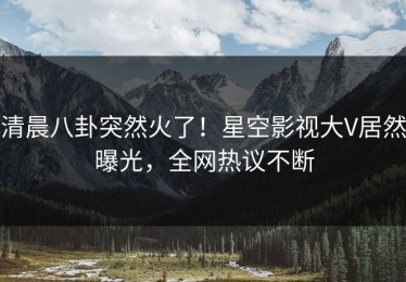 清晨八卦突然火了！星空影视大V居然曝光，全网热议不断