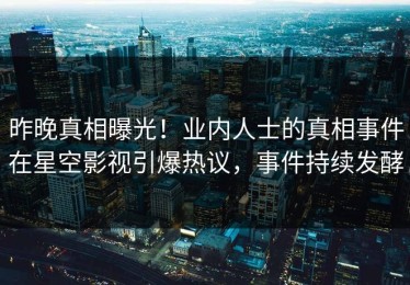 昨晚真相曝光！业内人士的真相事件在星空影视引爆热议，事件持续发酵
