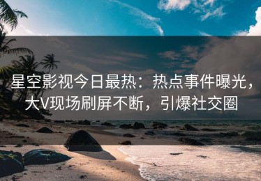 星空影视今日最热：热点事件曝光，大V现场刷屏不断，引爆社交圈