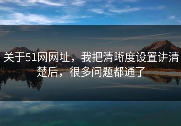 关于51网网址，我把清晰度设置讲清楚后，很多问题都通了
