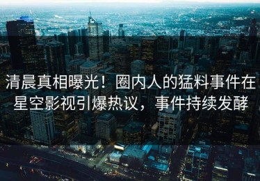 清晨真相曝光！圈内人的猛料事件在星空影视引爆热议，事件持续发酵
