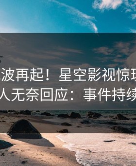 清晨风波再起！星空影视惊现热点，主持人无奈回应：事件持续发酵