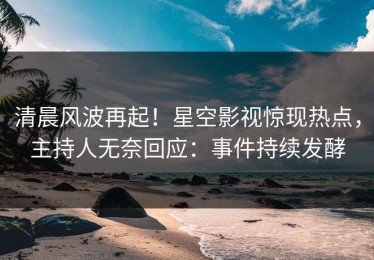 清晨风波再起！星空影视惊现热点，主持人无奈回应：事件持续发酵