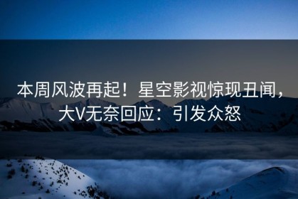 本周风波再起！星空影视惊现丑闻，大V无奈回应：引发众怒