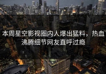 本周星空影视圈内人爆出猛料，热血沸腾细节网友直呼过瘾