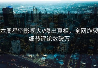 本周星空影视大V爆出真相，全网炸裂细节评论数破万