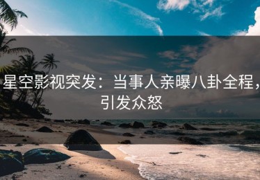 星空影视突发：当事人亲曝八卦全程，引发众怒
