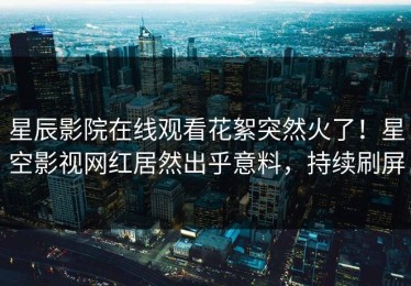星辰影院在线观看花絮突然火了！星空影视网红居然出乎意料，持续刷屏
