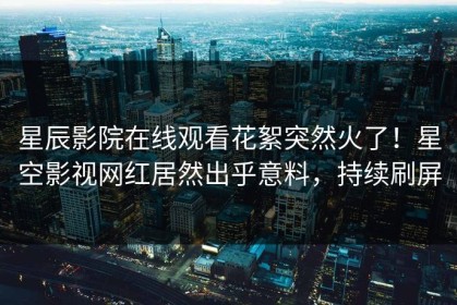星辰影院在线观看花絮突然火了！星空影视网红居然出乎意料，持续刷屏
