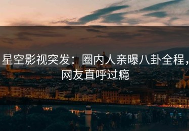星空影视突发：圈内人亲曝八卦全程，网友直呼过瘾