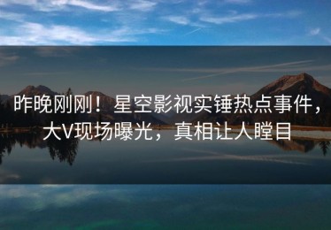 昨晚刚刚！星空影视实锤热点事件，大V现场曝光，真相让人瞠目