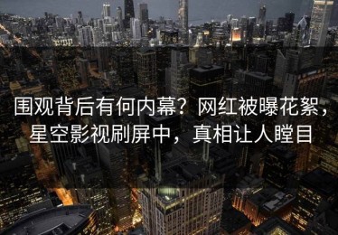 围观背后有何内幕？网红被曝花絮，星空影视刷屏中，真相让人瞠目