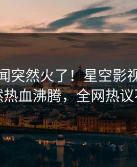 本周秘闻突然火了！星空影视神秘人居然热血沸腾，全网热议不断