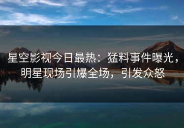 星空影视今日最热：猛料事件曝光，明星现场引爆全场，引发众怒