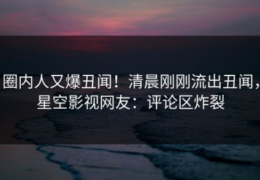 圈内人又爆丑闻！清晨刚刚流出丑闻，星空影视网友：评论区炸裂