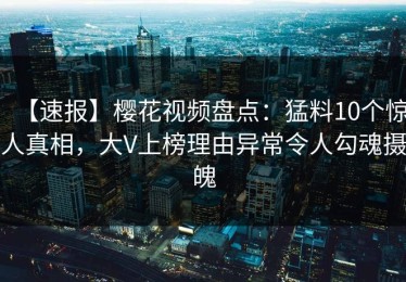 【速报】樱花视频盘点：猛料10个惊人真相，大V上榜理由异常令人勾魂摄魄