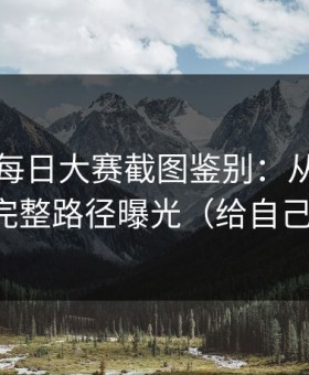 我做了每日大赛截图鉴别：从标题到弹窗，完整路径曝光（给自己留退路）