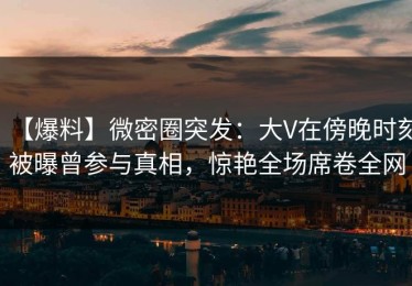 【爆料】微密圈突发：大V在傍晚时刻被曝曾参与真相，惊艳全场席卷全网