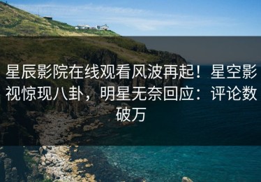 星辰影院在线观看风波再起！星空影视惊现八卦，明星无奈回应：评论数破万