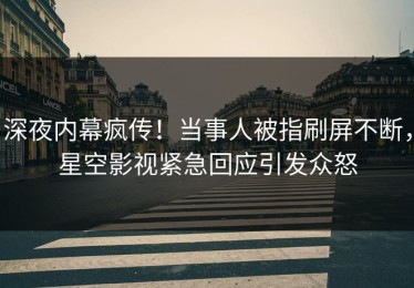 深夜内幕疯传！当事人被指刷屏不断，星空影视紧急回应引发众怒