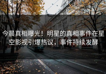 今晨真相曝光！明星的真相事件在星空影视引爆热议，事件持续发酵