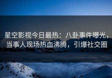 星空影视今日最热：八卦事件曝光，当事人现场热血沸腾，引爆社交圈