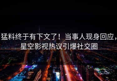 猛料终于有下文了！当事人现身回应，星空影视热议引爆社交圈